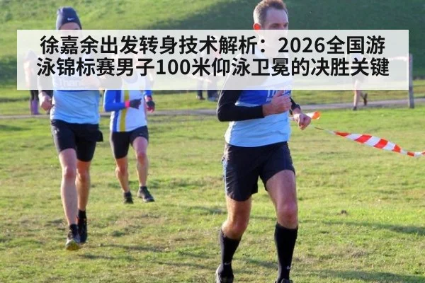 徐嘉余出发转身技术解析:2026全国游泳锦标赛男子100米仰泳卫冕的决胜关键