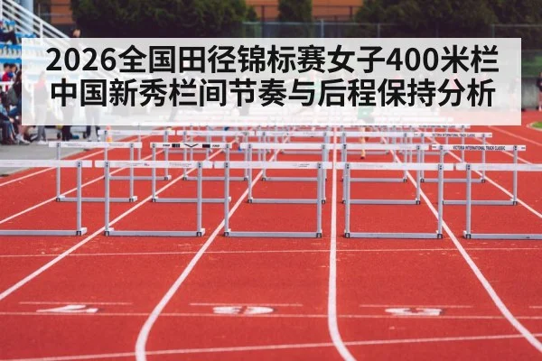 2026全国田径锦标赛女子400米栏 中国新秀栏间节奏与后程保持分析