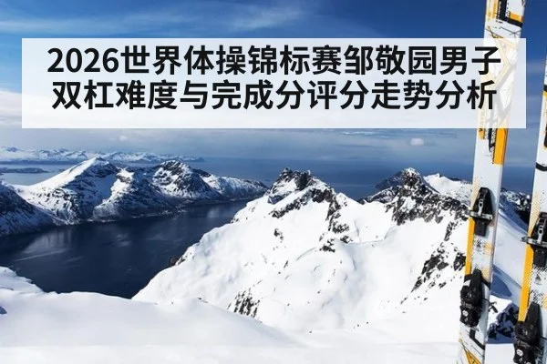 2026世界体操锦标赛邹敬园男子双杠难度与完成分评分走势分析